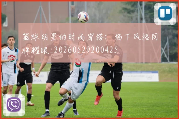 篮球明星的时尚穿搭：场下风格同样耀眼_20260529200425
