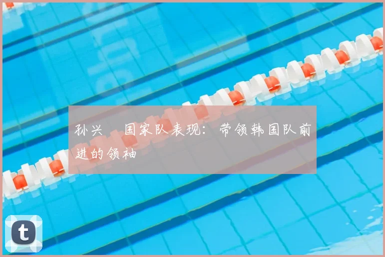 孙兴慜国家队表现:带领韩国队前进的领袖