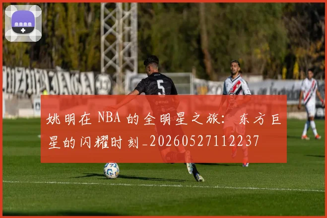 姚明在 NBA 的全明星之旅：东方巨星的闪耀时刻_20260527112237