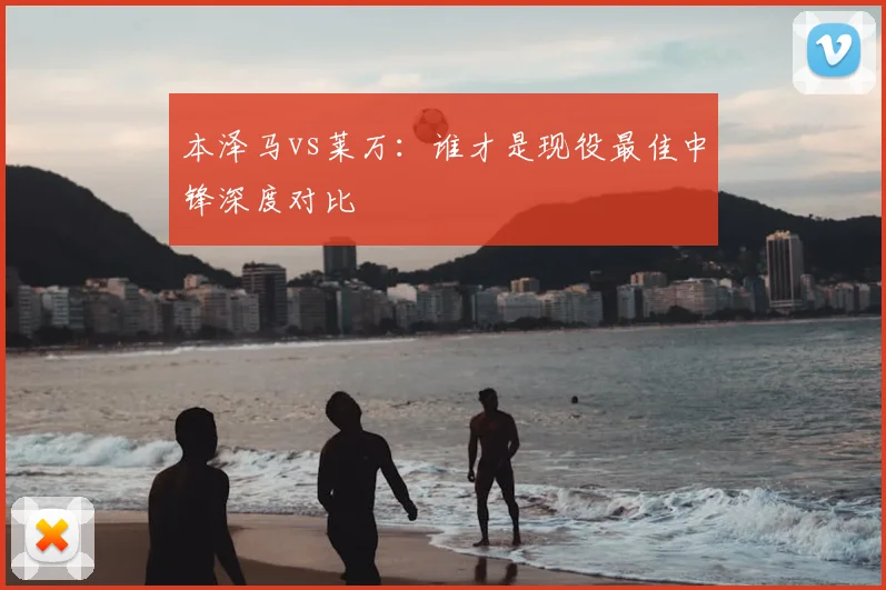 本泽马vs莱万:谁才是现役最佳中锋深度对比