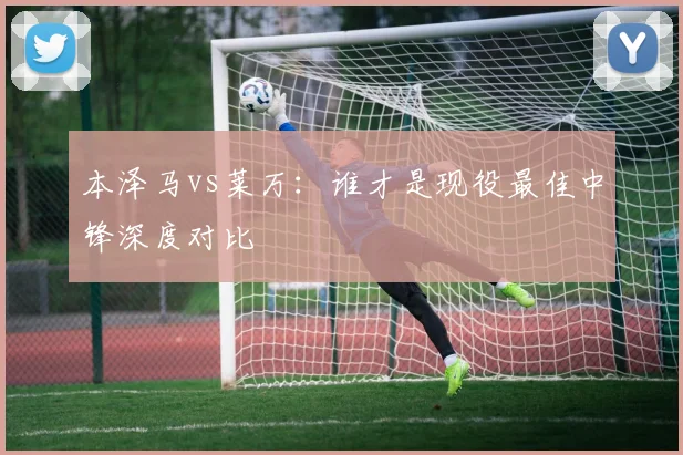 本泽马vs莱万：谁才是现役最佳中锋深度对比
