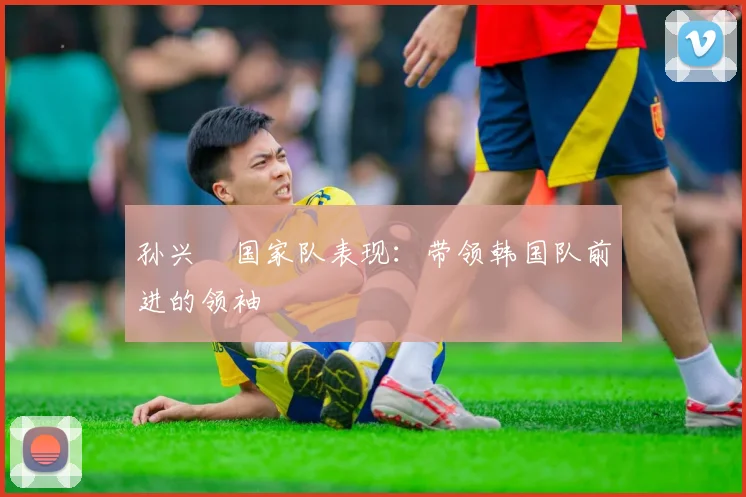 孙兴慜国家队表现：带领韩国队前进的领袖