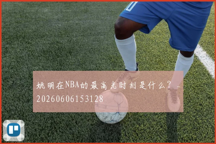 姚明在NBA的最高光时刻是什么？_20260606153128